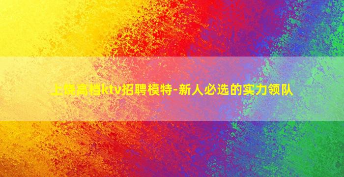 上饶高档ktv招聘模特-新人必选的实力领队