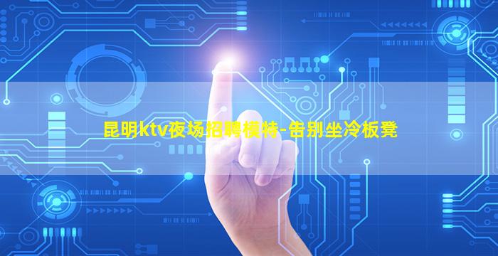 昆明ktv夜场招聘模特-告别坐冷板凳